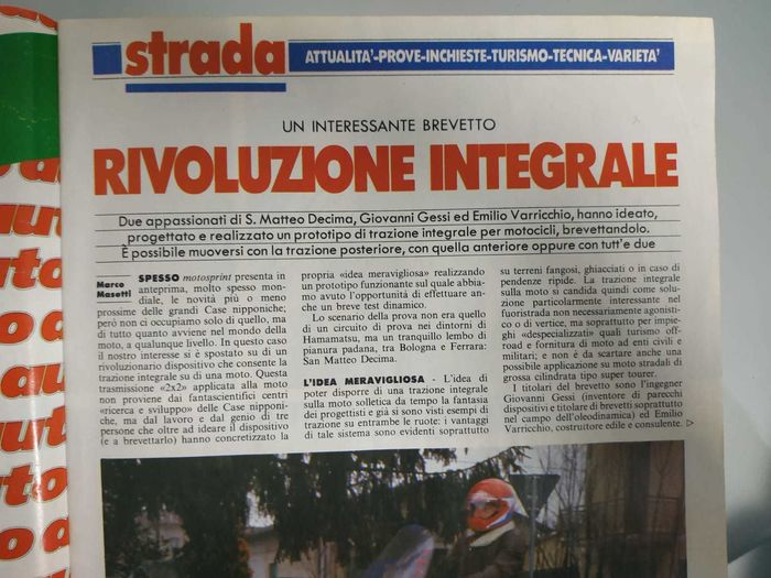 
						Road: topicality-test-surveys-tourism-technique-variety
						An interesting patent
						Integral revolution
						Author: Marco Masetti
						Two enthusiasts of S. Matteo Decima, Giovanni Gessi and Emilio Varricchio, have designed, designed and built a prototype four-wheel drive for motorcycles, patenting it. It is possible to move with the rear wheel drive, with the front wheel drive or with both.
						Spresso motosprint presents a preview, very often worldwide, of the more or less recent innovations of the great Japanese companies; but we do not only deal with that, but with everything that happens in the world of motorcycles, at any level. In this case our interest has shifted to a revolutionary device that allows four-wheel drive on a motorcycle. This 2x2 transmission applied to motorcycles does not come from the science fiction centers research and development of the Japanese companies, but from the work and genius of three people who, in addition to designing the device (and patent), have concretized their wonderful idea creating a working prototype on which we had the opportunity to carry out even a brief dynamic test.
						The scenario of the test was not that of a test circuit near Hamamatsu, but a quiet part of the Po valley, between Bologna and Ferrara: San Matteo Decima.
						The marvelous idea - The idleness of being able to have a four-wheel drive on the bike has long since tickled the imagination of designers and we have already seen examples of traction on both wheels: the advantages of this system are evident above all on muddy, frozen ground or in case of steep slopes. The four-wheel drive on the bike is therefore a particularly interesting solution in off-road not necessarily competitive or at the top, but above all for "despecialized" uses such as off-road tourism and the supply of motorcycles to civil and military bodies; and it is not to be discarded even of large displacement type super tourer.
						The patent holders are the engineer Giovanni Gessi (inventor of several devices and holder of patents especially in the field of oleodynamics) and Emilio Varricchio, construction and consultant builder.
					